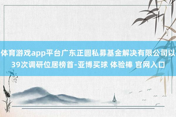 体育游戏app平台广东正圆私募基金解决有限公司以39次调研位居榜首-亚博买球 体验棒 官网入口