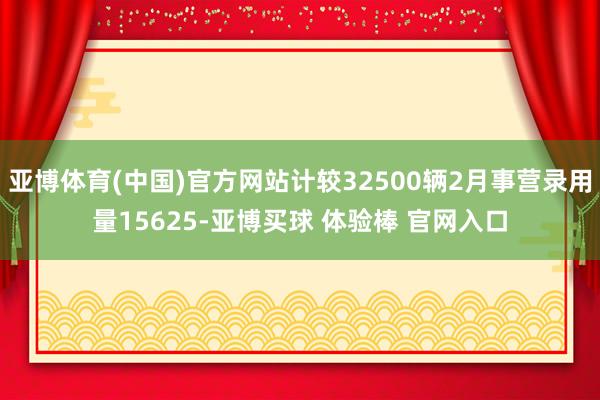亚博体育(中国)官方网站计较32500辆2月事营录用量15625-亚博买球 体验棒 官网入口