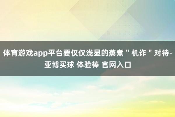 体育游戏app平台要仅仅浅显的蒸煮＂机诈＂对待-亚博买球 体验棒 官网入口