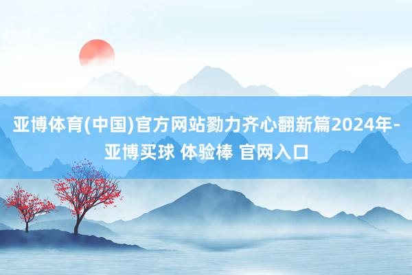 亚博体育(中国)官方网站勠力齐心翻新篇2024年-亚博买球 体验棒 官网入口
