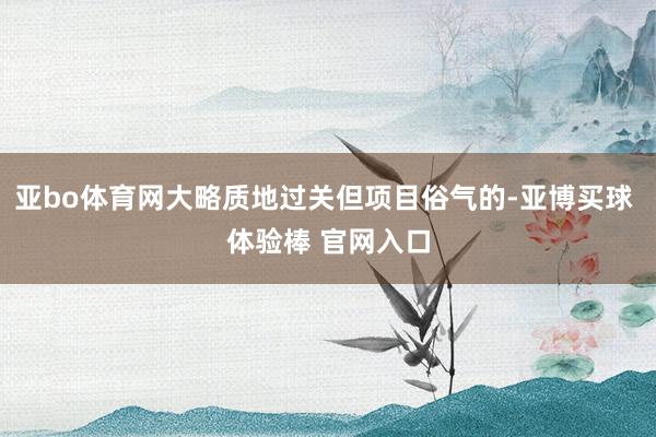 亚bo体育网大略质地过关但项目俗气的-亚博买球 体验棒 官网入口