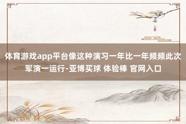 体育游戏app平台像这种演习一年比一年频频此次军演一运行-亚博买球 体验棒 官网入口