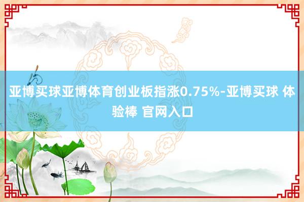 亚博买球亚博体育创业板指涨0.75%-亚博买球 体验棒 官网入口