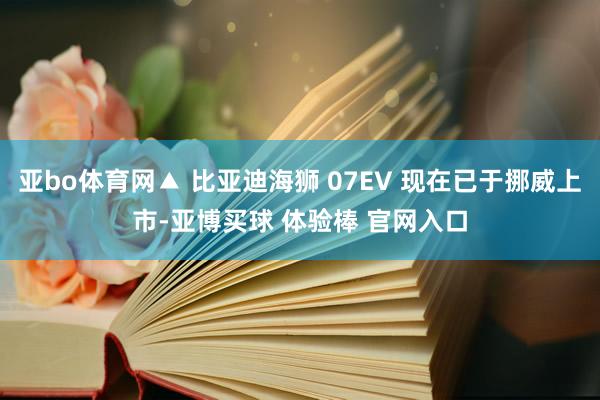 亚bo体育网▲ 比亚迪海狮 07EV 现在已于挪威上市-亚博买球 体验棒 官网入口