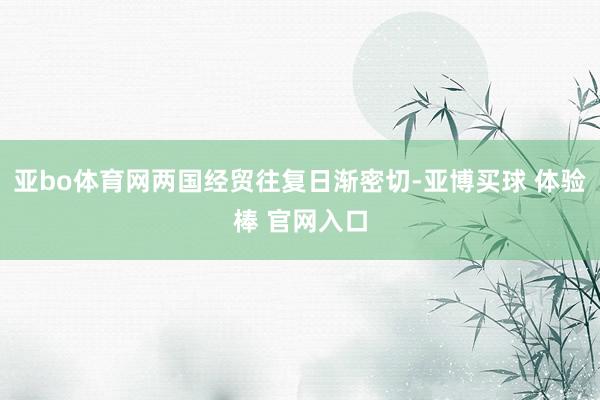 亚bo体育网两国经贸往复日渐密切-亚博买球 体验棒 官网入口