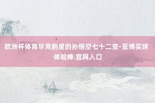 欧洲杯体育毕竟剧里的孙悟空七十二变-亚博买球 体验棒 官网入口