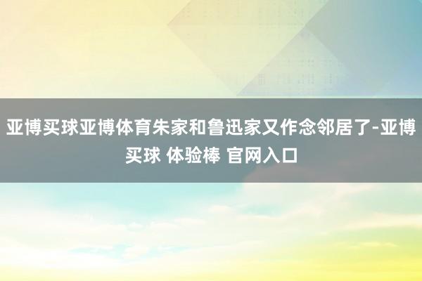 亚博买球亚博体育朱家和鲁迅家又作念邻居了-亚博买球 体验棒 官网入口