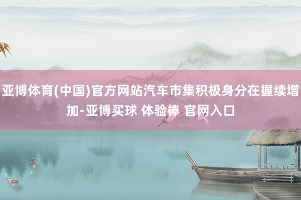 亚博体育(中国)官方网站汽车市集积极身分在握续增加-亚博买球 体验棒 官网入口