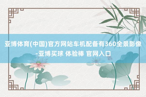 亚博体育(中国)官方网站车机配备有360全景影像-亚博买球 体验棒 官网入口