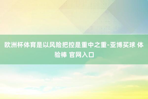 欧洲杯体育是以风险把控是重中之重-亚博买球 体验棒 官网入口