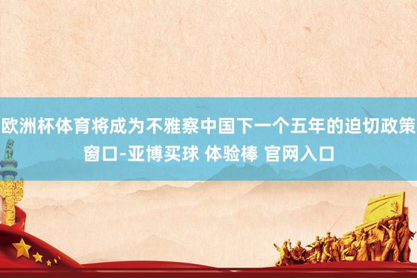 欧洲杯体育将成为不雅察中国下一个五年的迫切政策窗口-亚博买球 体验棒 官网入口