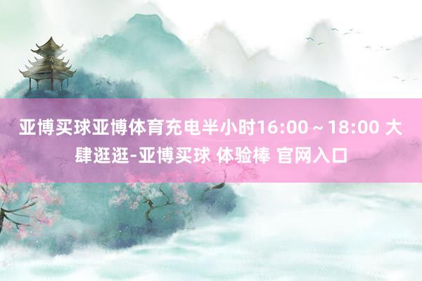 亚博买球亚博体育充电半小时16:00～18:00 大肆逛逛-亚博买球 体验棒 官网入口