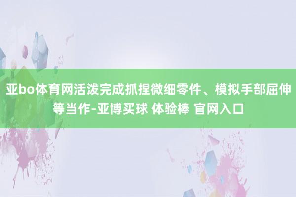 亚bo体育网活泼完成抓捏微细零件、模拟手部屈伸等当作-亚博买球 体验棒 官网入口
