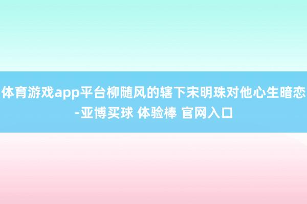 体育游戏app平台柳随风的辖下宋明珠对他心生暗恋-亚博买球 体验棒 官网入口