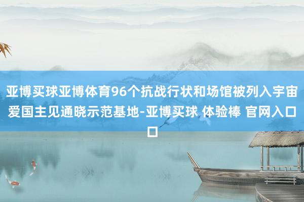 亚博买球亚博体育96个抗战行状和场馆被列入宇宙爱国主见通晓示范基地-亚博买球 体验棒 官网入口