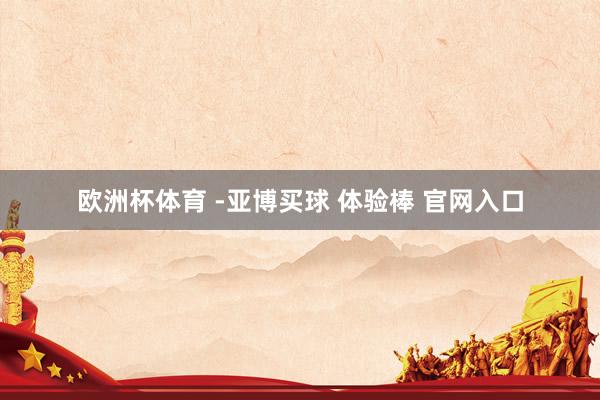 欧洲杯体育 -亚博买球 体验棒 官网入口