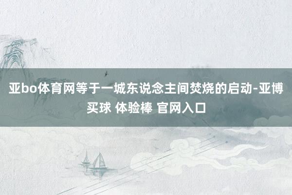 亚bo体育网等于一城东说念主间焚烧的启动-亚博买球 体验棒 官网入口