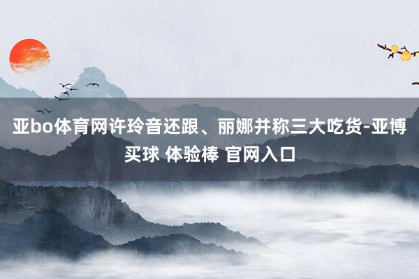 亚bo体育网许玲音还跟、丽娜并称三大吃货-亚博买球 体验棒 官网入口