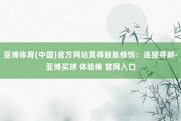 亚博体育(中国)官方网站莫得鼓胀修饰：连接寻衅-亚博买球 体验棒 官网入口