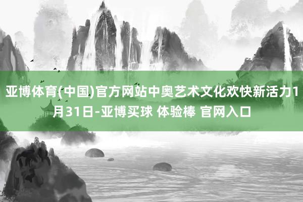亚博体育(中国)官方网站中奥艺术文化欢快新活力1月31日-亚博买球 体验棒 官网入口