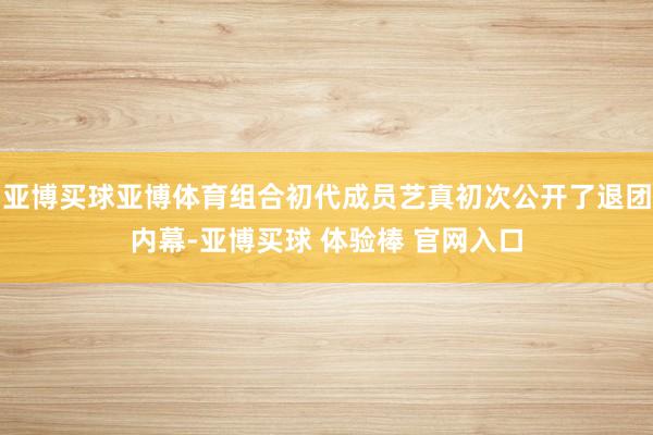 亚博买球亚博体育组合初代成员艺真初次公开了退团内幕-亚博买球 体验棒 官网入口