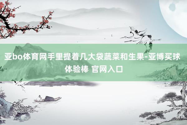 亚bo体育网手里提着几大袋蔬菜和生果-亚博买球 体验棒 官网入口