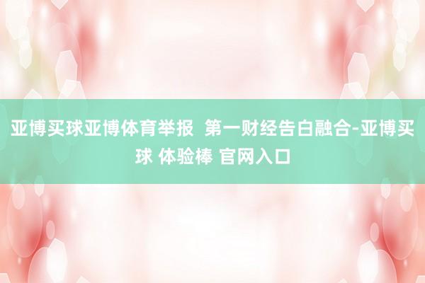 亚博买球亚博体育举报  第一财经告白融合-亚博买球 体验棒 官网入口