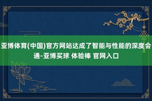 亚博体育(中国)官方网站达成了智能与性能的深度会通-亚博买球 体验棒 官网入口