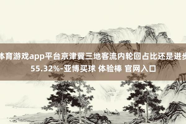 体育游戏app平台京津冀三地客流内轮回占比还是进步55.32%-亚博买球 体验棒 官网入口