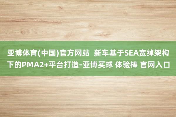 亚博体育(中国)官方网站  新车基于SEA宽绰架构下的PMA2+平台打造-亚博买球 体验棒 官网入口