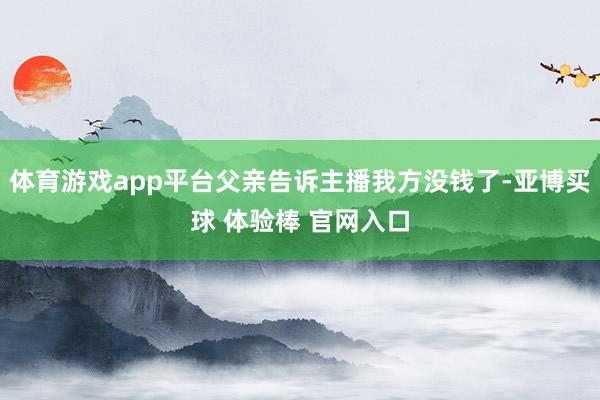 体育游戏app平台父亲告诉主播我方没钱了-亚博买球 体验棒 官网入口