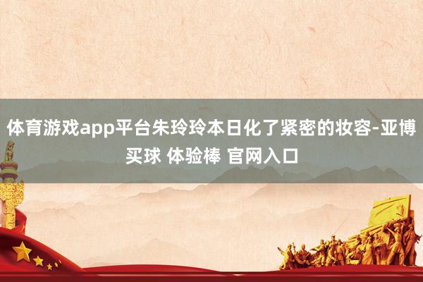 体育游戏app平台朱玲玲本日化了紧密的妆容-亚博买球 体验棒 官网入口