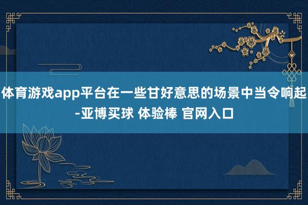 体育游戏app平台在一些甘好意思的场景中当令响起-亚博买球 体验棒 官网入口