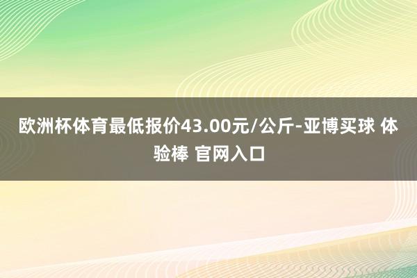 欧洲杯体育最低报价43.00元/公斤-亚博买球 体验棒 官网入口