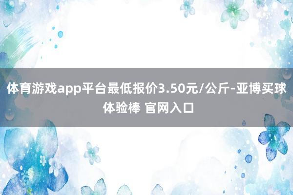 体育游戏app平台最低报价3.50元/公斤-亚博买球 体验棒 官网入口