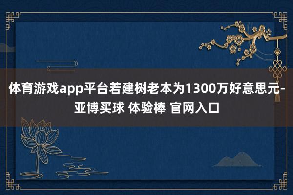 体育游戏app平台若建树老本为1300万好意思元-亚博买球 体验棒 官网入口