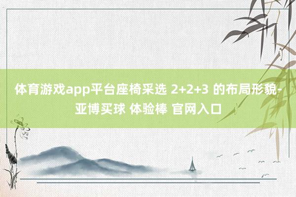 体育游戏app平台座椅采选 2+2+3 的布局形貌-亚博买球 体验棒 官网入口