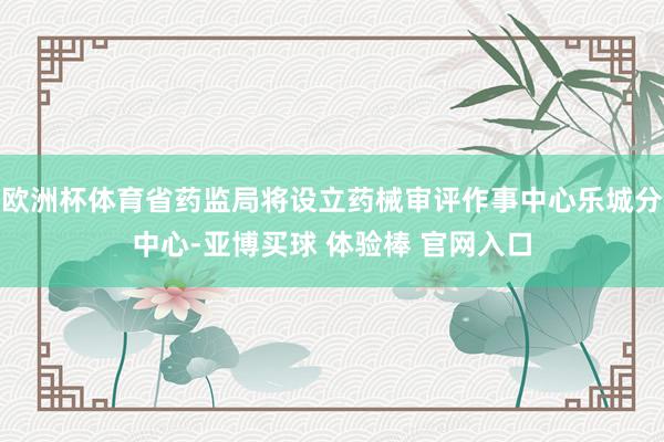 欧洲杯体育省药监局将设立药械审评作事中心乐城分中心-亚博买球 体验棒 官网入口