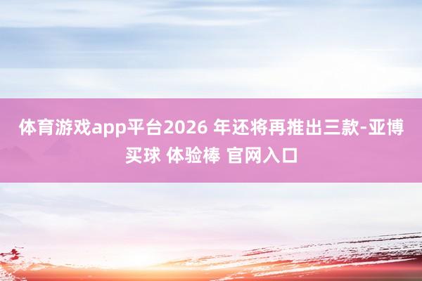 体育游戏app平台2026 年还将再推出三款-亚博买球 体验棒 官网入口