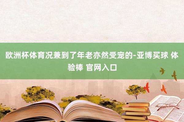 欧洲杯体育况兼到了年老亦然受宠的-亚博买球 体验棒 官网入口