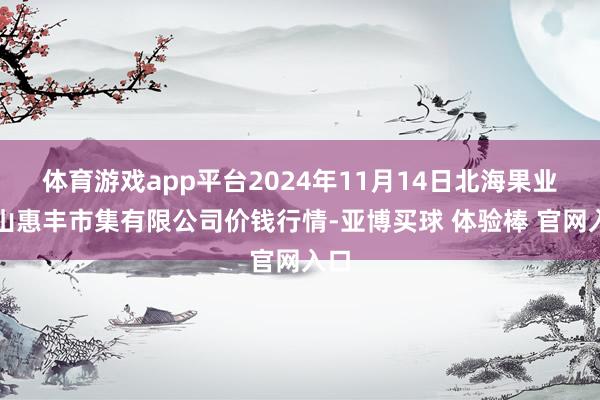 体育游戏app平台2024年11月14日北海果业砀山惠丰市集有限公司价钱行情-亚博买球 体验棒 官网入口
