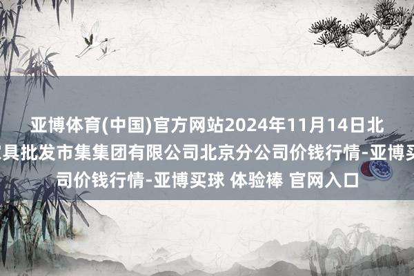 亚博体育(中国)官方网站2024年11月14日北京顺鑫石门海外农家具批发市集集团有限公司北京分公司价钱行情-亚博买球 体验棒 官网入口