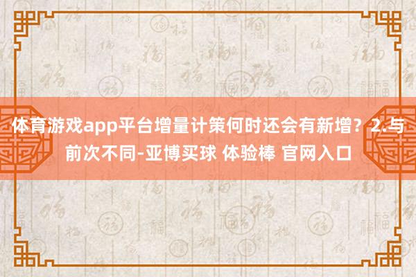 体育游戏app平台增量计策何时还会有新增?2.与前次不同-亚博买球 体验棒 官网入口