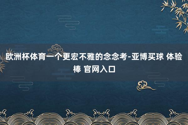 欧洲杯体育一个更宏不雅的念念考-亚博买球 体验棒 官网入口