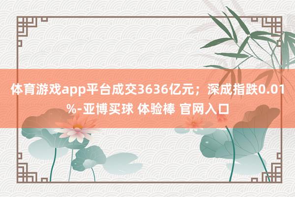 体育游戏app平台成交3636亿元；深成指跌0.01%-亚博买球 体验棒 官网入口