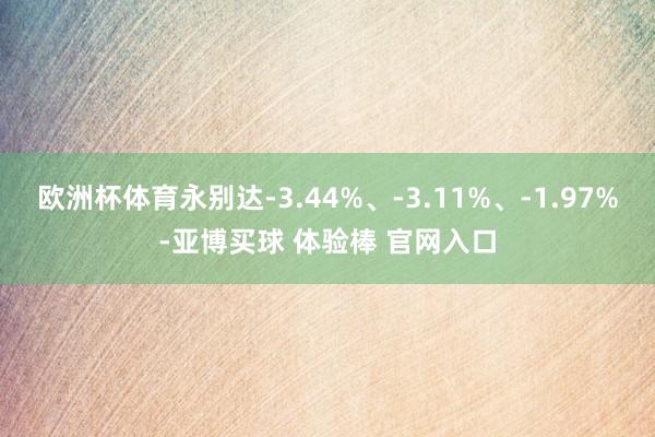 欧洲杯体育永别达-3.44%、-3.11%、-1.97%-亚博买球 体验棒 官网入口