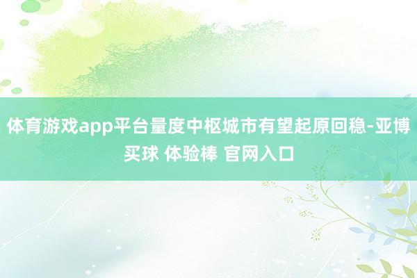 体育游戏app平台量度中枢城市有望起原回稳-亚博买球 体验棒 官网入口