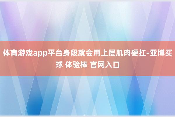 体育游戏app平台身段就会用上层肌肉硬扛-亚博买球 体验棒 官网入口