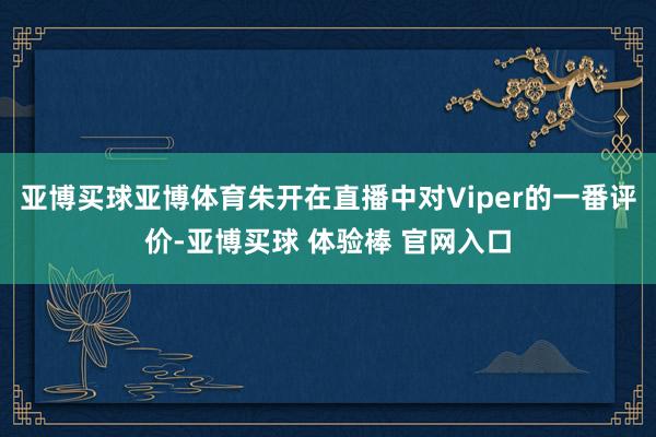亚博买球亚博体育朱开在直播中对Viper的一番评价-亚博买球 体验棒 官网入口