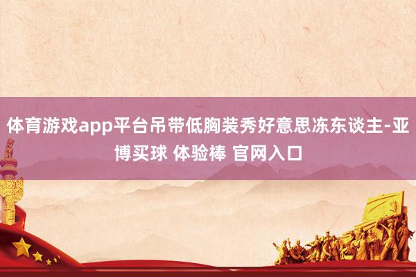 体育游戏app平台吊带低胸装秀好意思冻东谈主-亚博买球 体验棒 官网入口